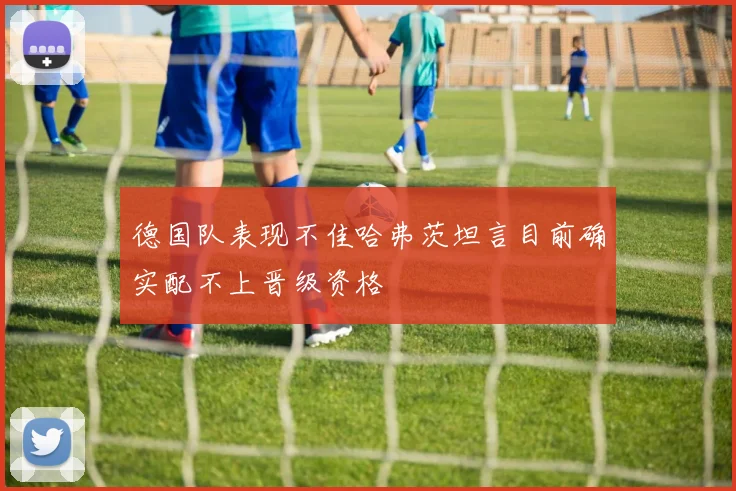 德国队表现不佳哈弗茨坦言目前确实配不上晋级资格