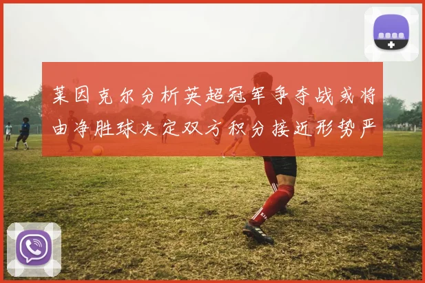 莱因克尔分析英超冠军争夺战或将由净胜球决定双方积分接近形势严峻