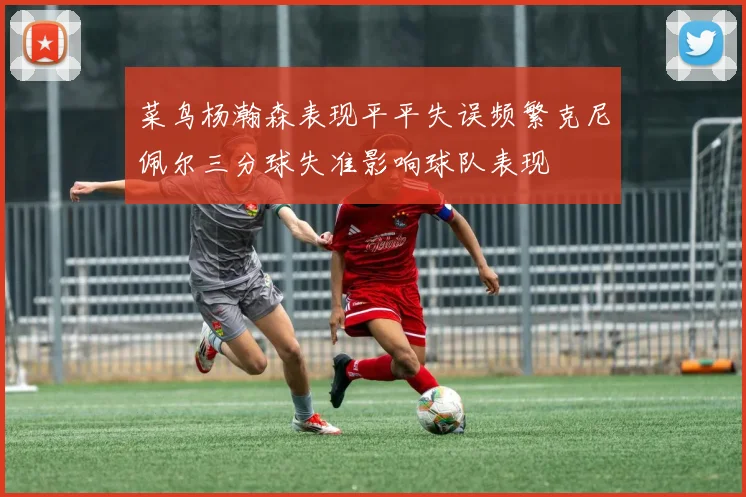 菜鸟杨瀚森表现平平失误频繁克尼佩尔三分球失准影响球队表现