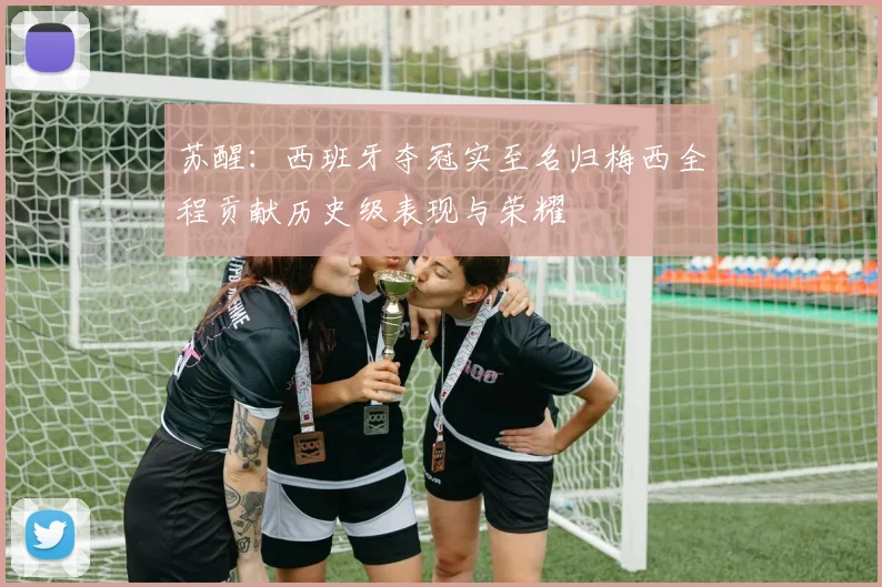 苏醒：西班牙夺冠实至名归梅西全程贡献历史级表现与荣耀