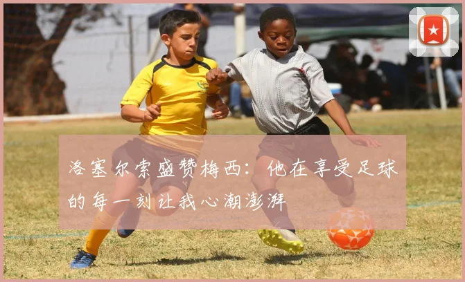 洛塞尔索盛赞梅西：他在享受足球的每一刻让我心潮澎湃