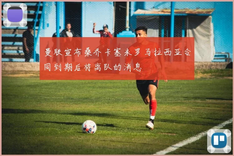曼联宣布桑乔卡塞米罗马拉西亚合同到期后将离队的消息