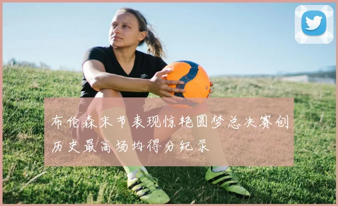 布伦森末节表现惊艳圆梦总决赛创历史最高场均得分纪录