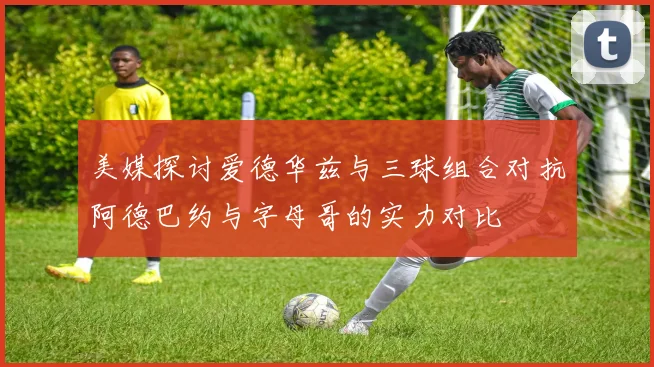 美媒探讨爱德华兹与三球组合对抗阿德巴约与字母哥的实力对比