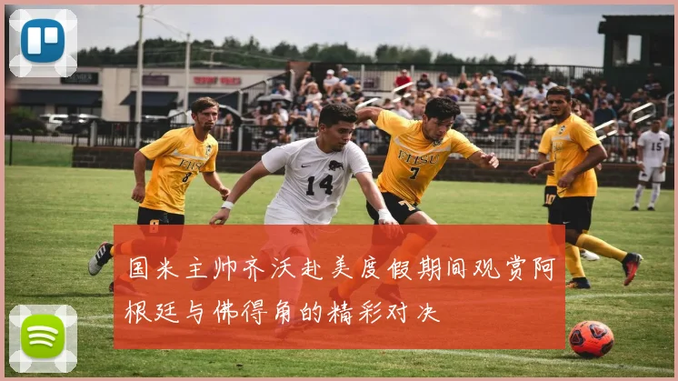 国米主帅齐沃赴美度假期间观赏阿根廷与佛得角的精彩对决