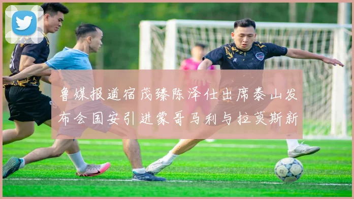 鲁媒报道宿茂臻陈泽仕出席泰山发布会国安引进蒙哥马利与拉莫斯新动态