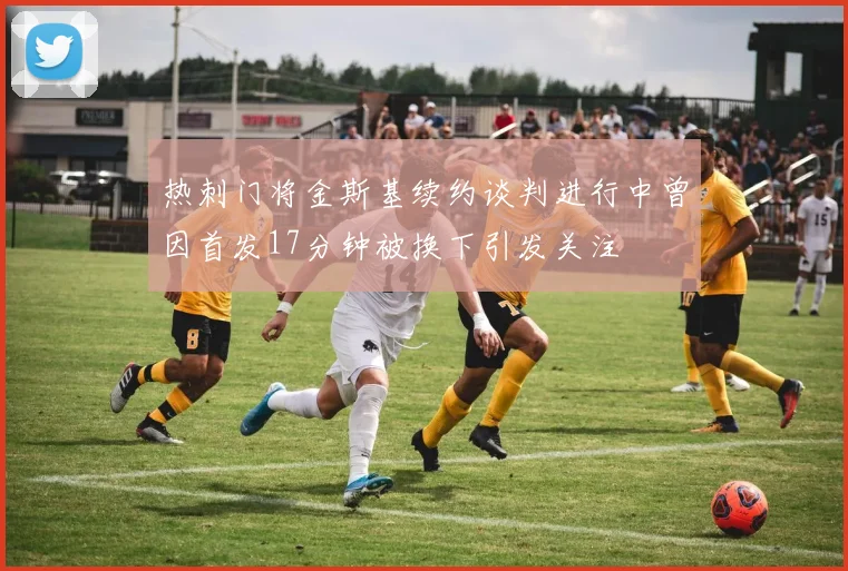 热刺门将金斯基续约谈判进行中曾因首发17分钟被换下引发关注
