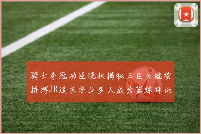 骑士夺冠功臣现状揭秘三巨头继续拼搏JR追求学业多人成为篮球评论员