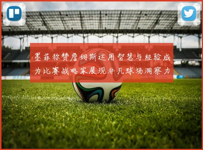 墨菲称赞詹姆斯运用智慧与经验成为比赛战略家展现非凡球场洞察力