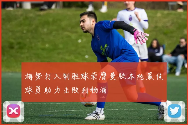 梅努打入制胜球荣膺曼联本轮最佳球员助力击败利物浦