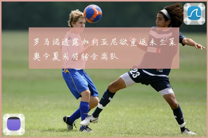 罗马诺透露加利亚尼欲重返米兰莱奥今夏或将转会离队