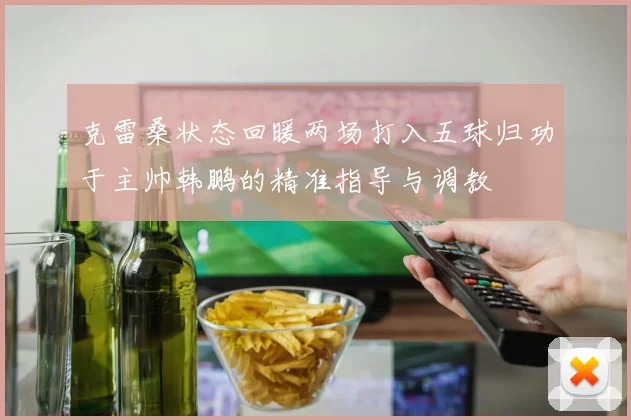 克雷桑状态回暖两场打入五球归功于主帅韩鹏的精准指导与调教
