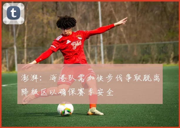 澎湃：海港队需加快步伐争取脱离降级区以确保赛季安全