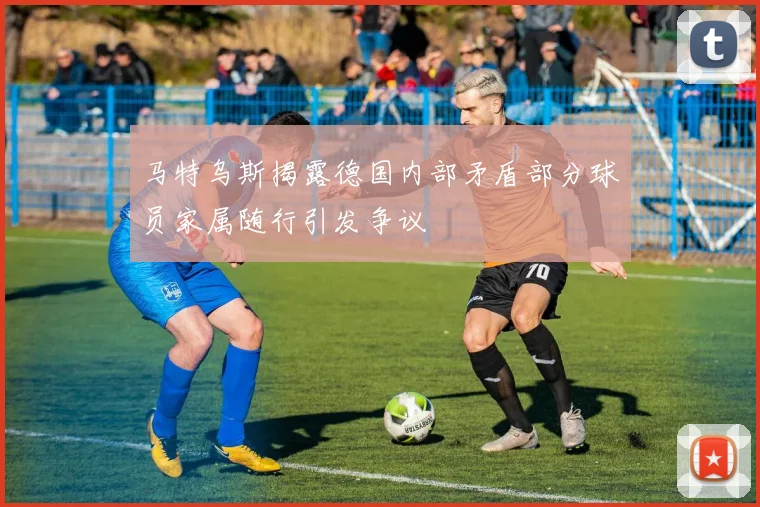 马特乌斯揭露德国内部矛盾部分球员家属随行引发争议