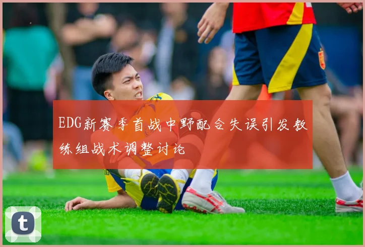 EDG新赛季首战中野配合失误引发教练组战术调整讨论