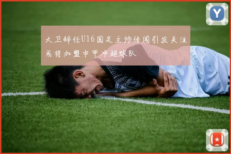 大卫辞任U16国足主帅传闻引发关注或将加盟中甲冲超球队