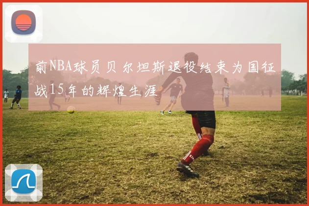 前NBA球员贝尔坦斯退役结束为国征战15年的辉煌生涯