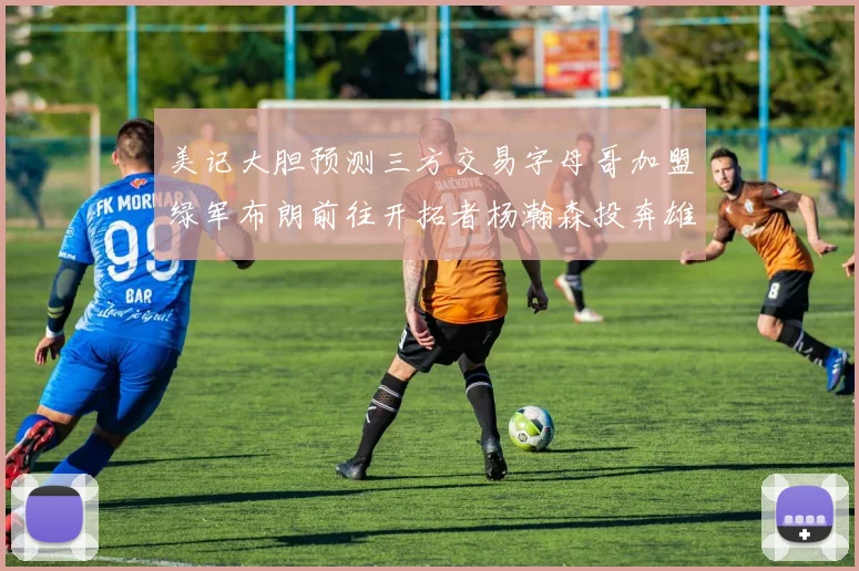美记大胆预测三方交易字母哥加盟绿军布朗前往开拓者杨瀚森投奔雄鹿