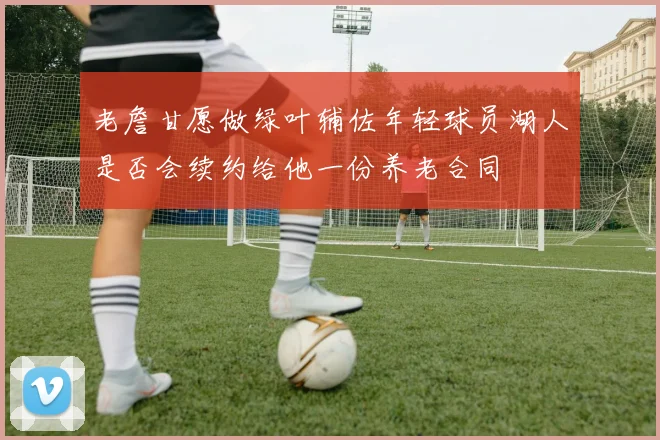 老詹甘愿做绿叶辅佐年轻球员湖人是否会续约给他一份养老合同