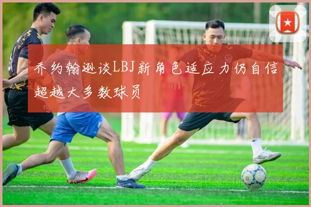 乔约翰逊谈LBJ新角色适应力仍自信超越大多数球员