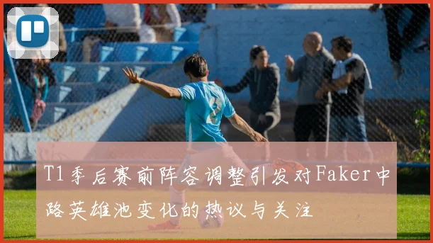 T1季后赛前阵容调整引发对Faker中路英雄池变化的热议与关注