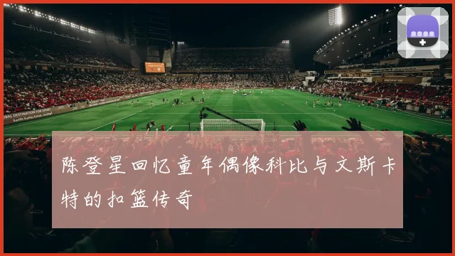 陈登星回忆童年偶像科比与文斯卡特的扣篮传奇