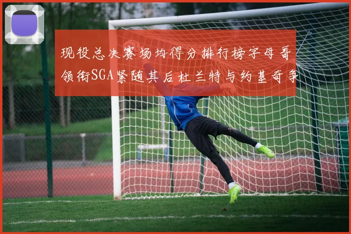现役总决赛场均得分排行榜字母哥领衔SGA紧随其后杜兰特与约基奇争夺第三名