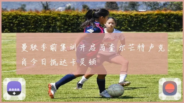 曼联季前集训开启马奎尔芒特卢克肖今日抵达卡灵顿