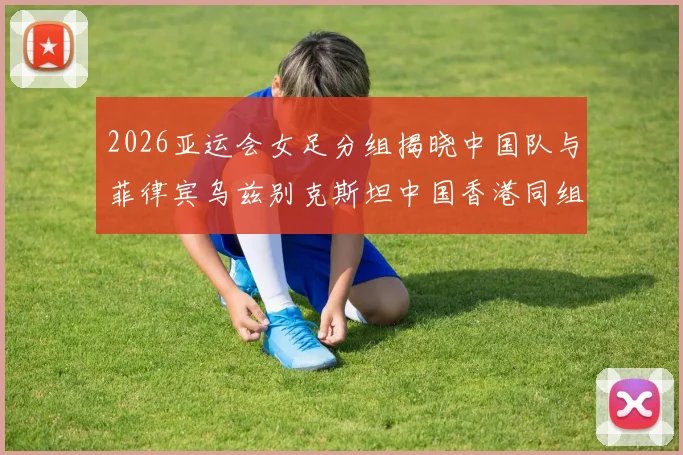 2026亚运会女足分组揭晓中国队与菲律宾乌兹别克斯坦中国香港同组对决