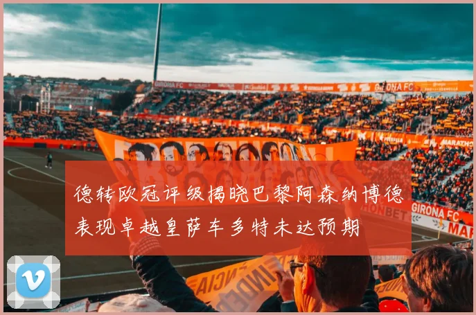 德转欧冠评级揭晓巴黎阿森纳博德表现卓越皇萨车多特未达预期