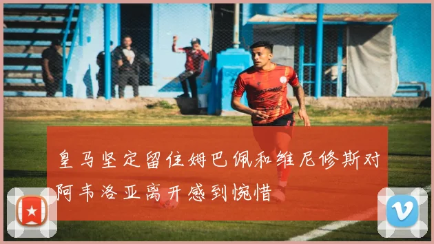 皇马坚定留住姆巴佩和维尼修斯对阿韦洛亚离开感到惋惜