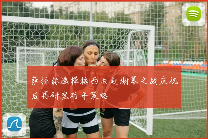 萨拉赫选择梅西共赴谢幕之战庆祝后再研究对手策略