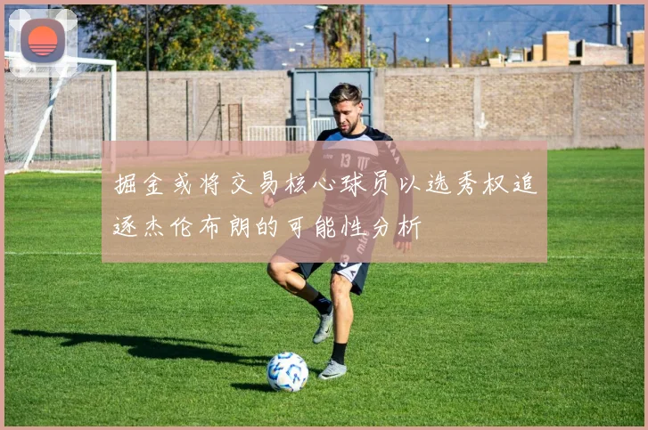 掘金或将交易核心球员以选秀权追逐杰伦布朗的可能性分析