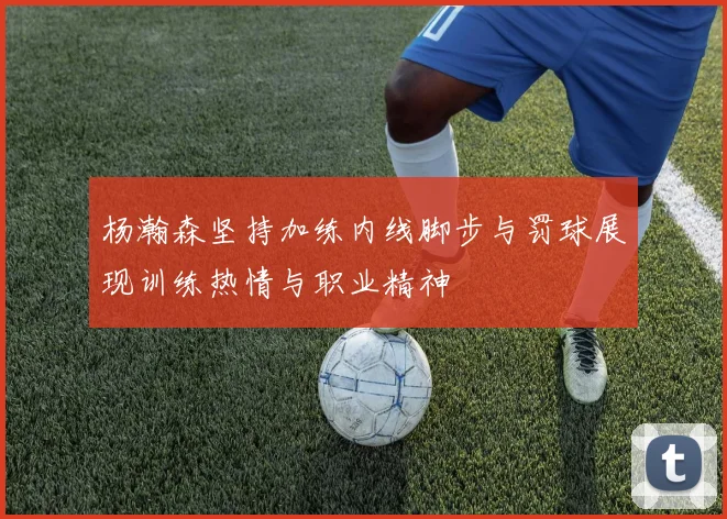 杨瀚森坚持加练内线脚步与罚球展现训练热情与职业精神