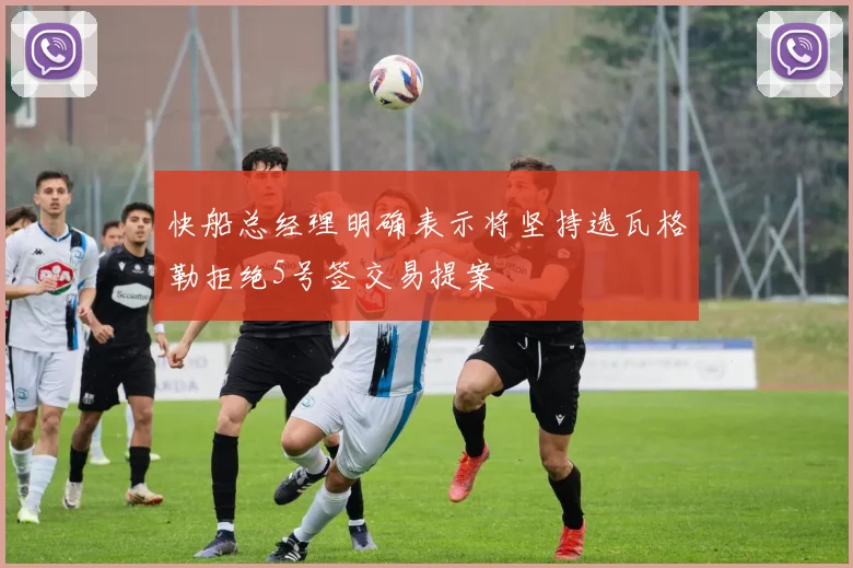 快船总经理明确表示将坚持选瓦格勒拒绝5号签交易提案