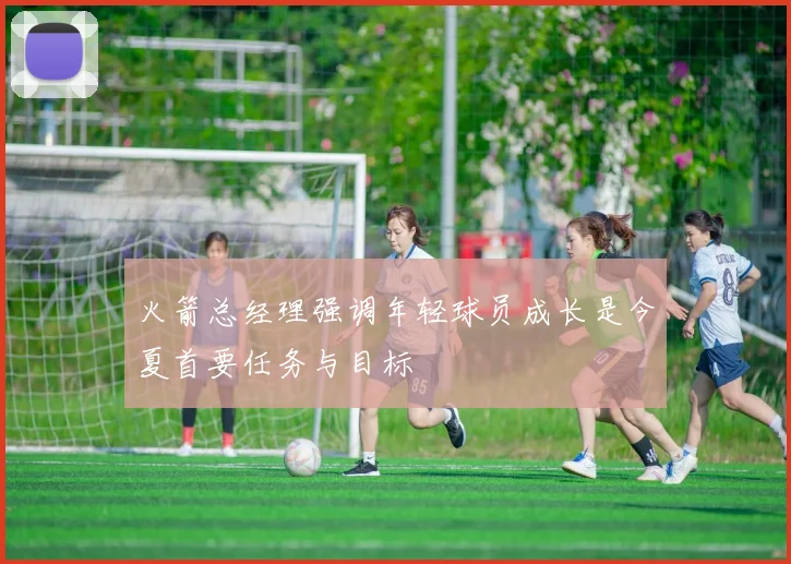火箭总经理强调年轻球员成长是今夏首要任务与目标