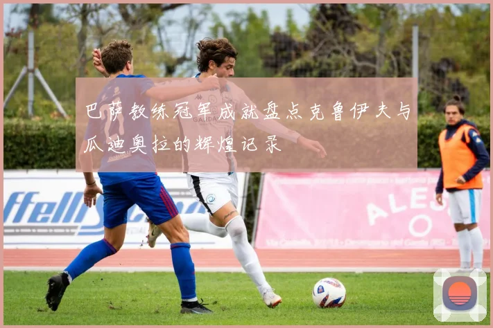 巴萨教练冠军成就盘点克鲁伊夫与瓜迪奥拉的辉煌记录
