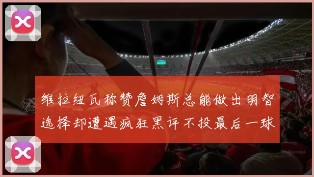 维拉纽瓦称赞詹姆斯总能做出明智选择却遭遇疯狂黑评不投最后一球