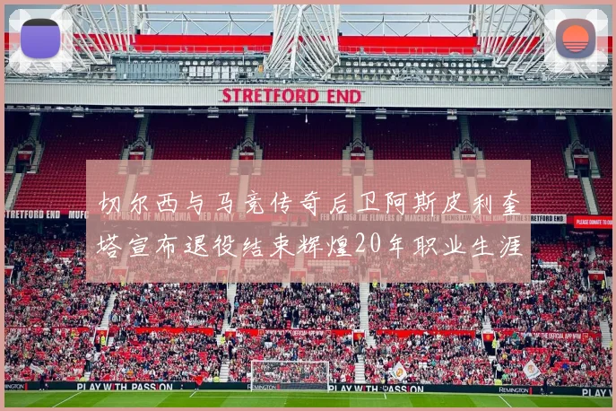 切尔西与马竞传奇后卫阿斯皮利奎塔宣布退役结束辉煌20年职业生涯