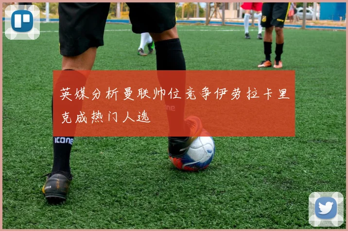 英媒分析曼联帅位竞争伊劳拉卡里克成热门人选