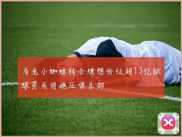 马竞小蜘蛛转会理想价位超13亿欧球员或将施压俱乐部
