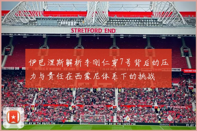 伊巴涅斯解析李刚仁穿7号背后的压力与责任在西蒙尼体系下的挑战