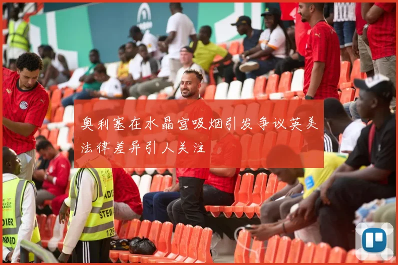 奥利塞在水晶宫吸烟引发争议英美法律差异引人关注